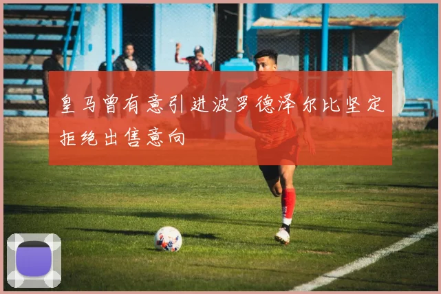 皇马曾有意引进波罗德泽尔比坚定拒绝出售意向