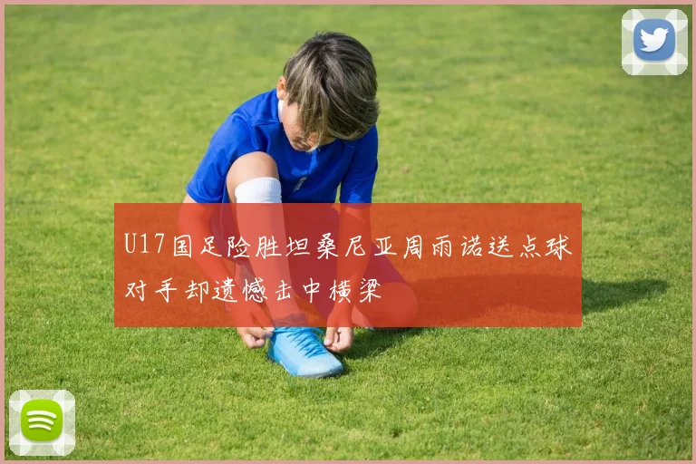 U17国足险胜坦桑尼亚周雨诺送点球对手却遗憾击中横梁