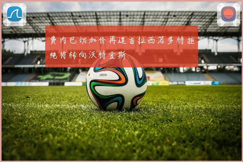 费内巴切加价再追吉拉西若多特拒绝将转向沃特金斯