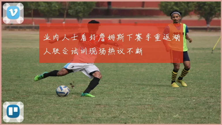 业内人士看好詹姆斯下赛季重返湖人联合试训现场热议不断
