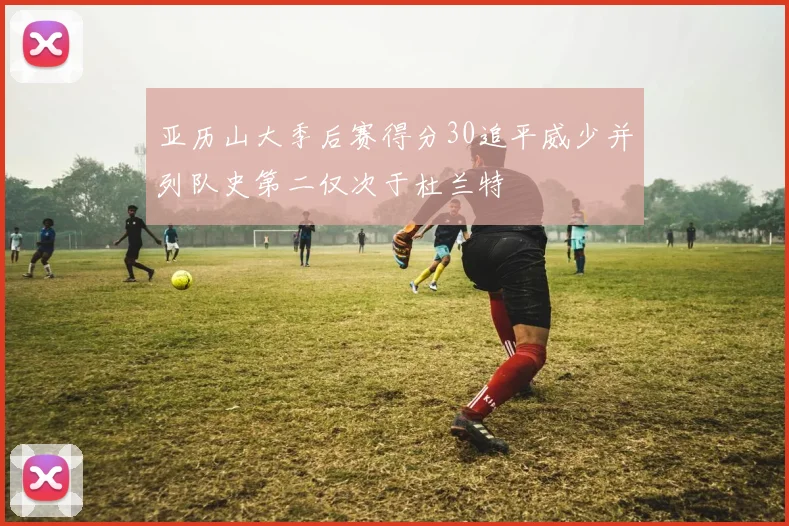 亚历山大季后赛得分30追平威少并列队史第二仅次于杜兰特