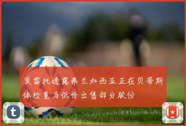 莫雷托透露弗兰加西亚正在贝蒂斯体检皇马低价出售部分股份