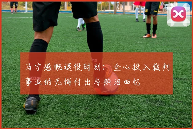 马宁感慨退役时刻：全心投入裁判事业的无悔付出与热泪回忆
