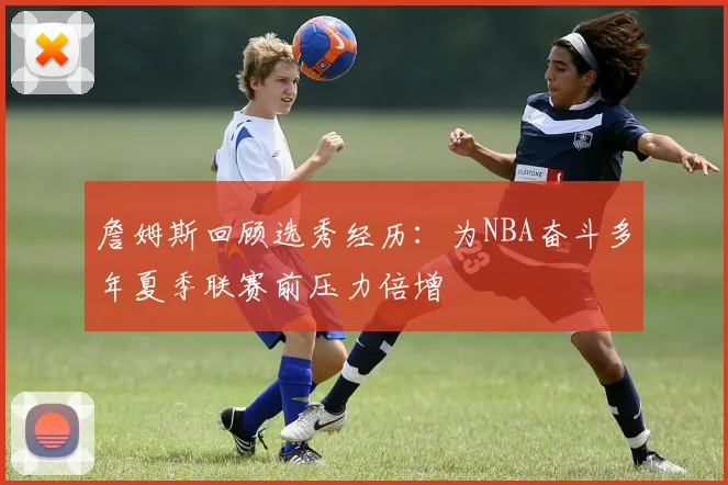 詹姆斯回顾选秀经历：为NBA奋斗多年夏季联赛前压力倍增