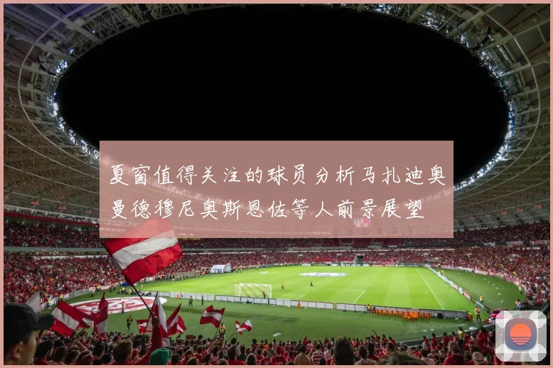 夏窗值得关注的球员分析马扎迪奥曼德穆尼奥斯恩佐等人前景展望