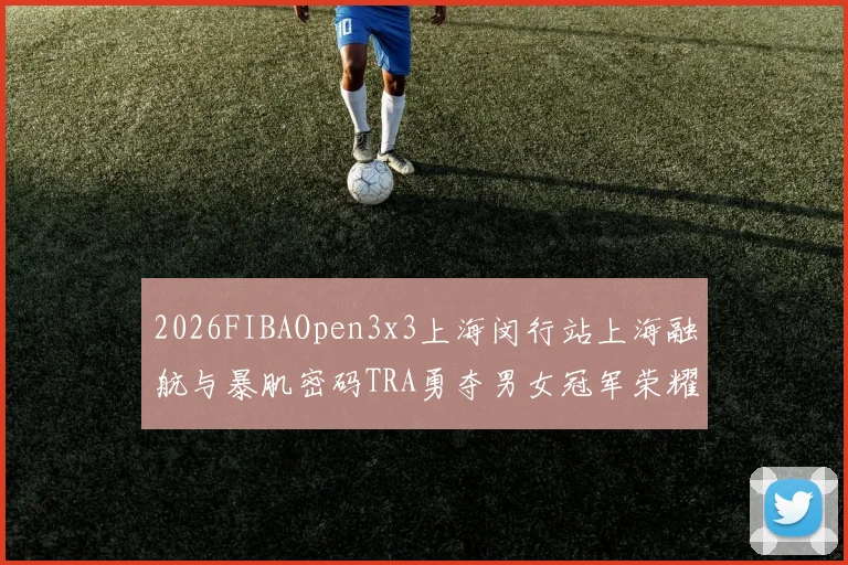 2026FIBAOpen3x3上海闵行站上海融航与暴肌密码TRA勇夺男女冠军荣耀