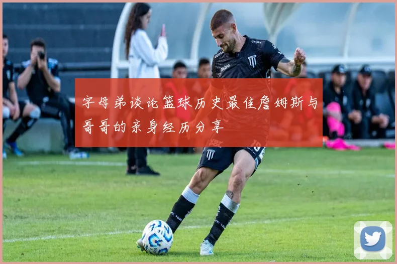 字母弟谈论篮球历史最佳詹姆斯与哥哥的亲身经历分享