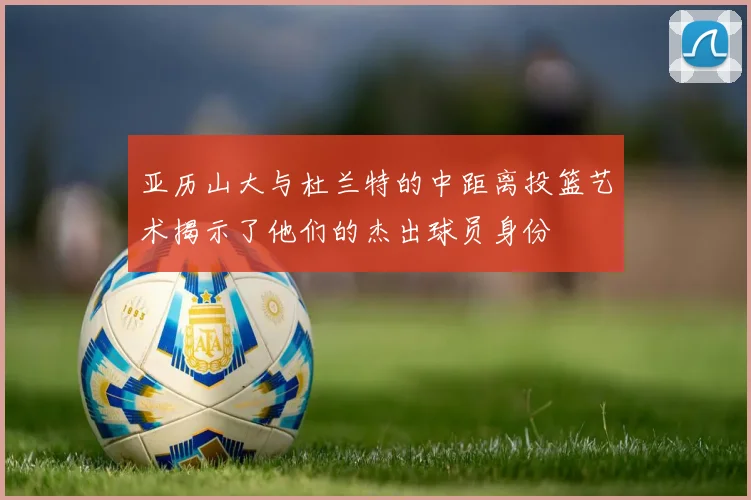 亚历山大与杜兰特的中距离投篮艺术揭示了他们的杰出球员身份