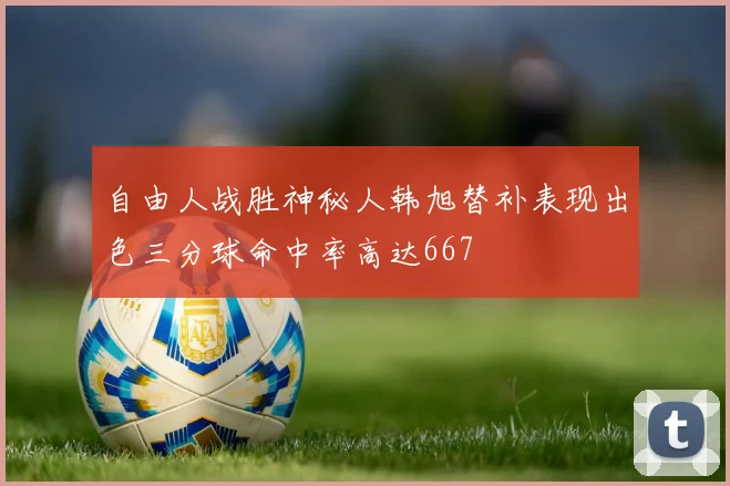 自由人战胜神秘人韩旭替补表现出色三分球命中率高达667