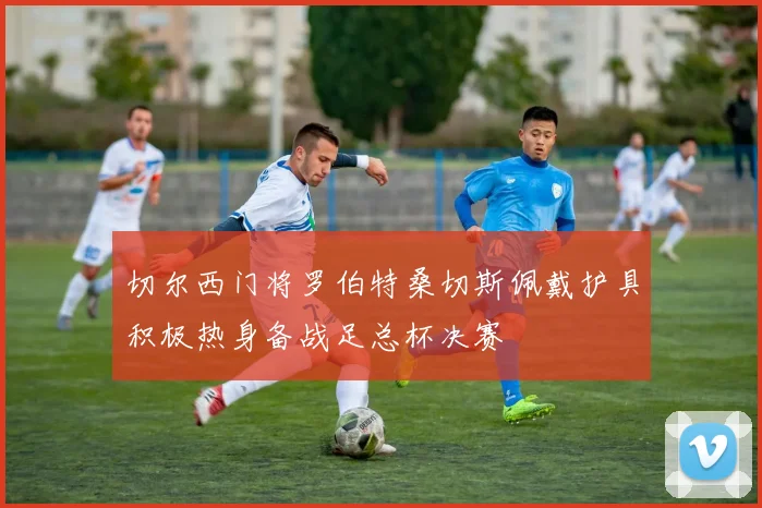 切尔西门将罗伯特桑切斯佩戴护具积极热身备战足总杯决赛