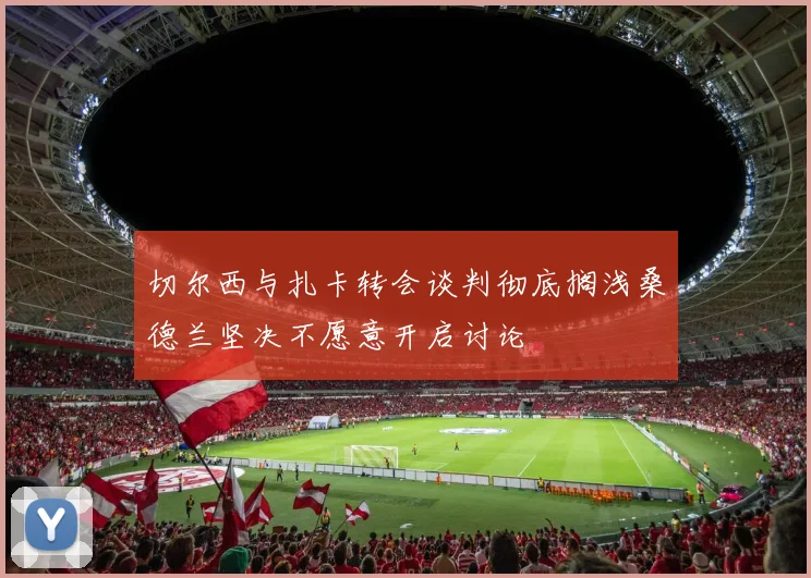 切尔西与扎卡转会谈判彻底搁浅桑德兰坚决不愿意开启讨论