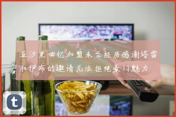 亚沙里回忆加盟米兰经历感谢塔雷和伊布的邀请无法拒绝豪门魅力