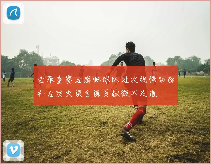 金承奎赛后感慨球队进攻线强劲弥补后防失误自谦贡献微不足道