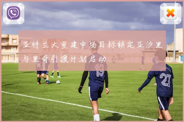 亚特兰大重建中场目标锁定亚沙里与里奇引援计划启动