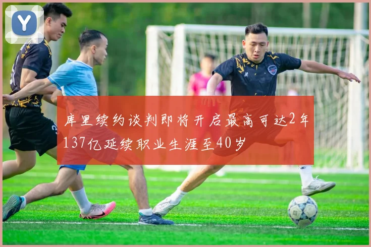 库里续约谈判即将开启最高可达2年137亿延续职业生涯至40岁