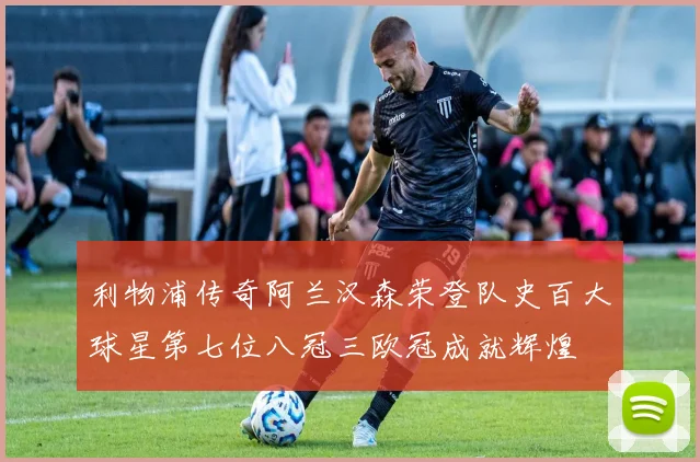 利物浦传奇阿兰汉森荣登队史百大球星第七位八冠三欧冠成就辉煌