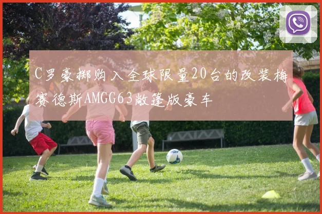 C罗豪掷购入全球限量20台的改装梅赛德斯AMGG63敞篷版豪车