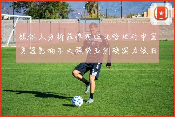 媒体人分析菲律宾归化哈珀对中国男篮影响不大强调亚洲硬实力依旧强劲