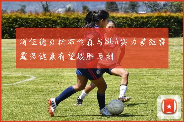 海伍德分析布伦森与SGA实力差距雷霆若健康有望战胜马刺
