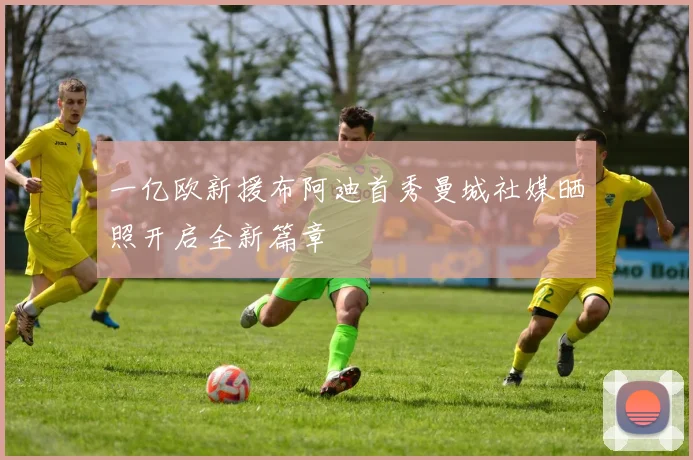 一亿欧新援布阿迪首秀曼城社媒晒照开启全新篇章
