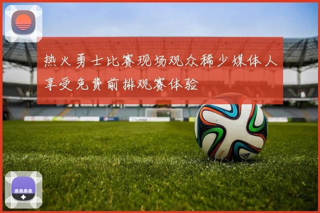 热火勇士比赛现场观众稀少媒体人享受免费前排观赛体验